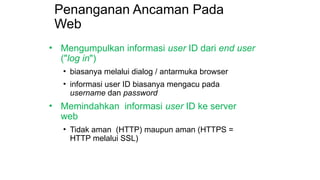 Penanganan Ancaman Pada
Web
• Mengumpulkan informasi user ID dari end user
("log in")
• biasanya melalui dialog / antarmuka browser
• informasi user ID biasanya mengacu pada
username dan password
• Memindahkan informasi user ID ke server
web
• Tidak aman (HTTP) maupun aman (HTTPS =
HTTP melalui SSL)
 