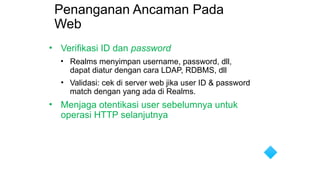 Penanganan Ancaman Pada
Web
• Verifikasi ID dan password
• Realms menyimpan username, password, dll,
dapat diatur dengan cara LDAP, RDBMS, dll
• Validasi: cek di server web jika user ID & password
match dengan yang ada di Realms.
• Menjaga otentikasi user sebelumnya untuk
operasi HTTP selanjutnya
 