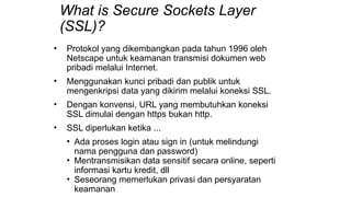 What is Secure Sockets Layer
(SSL)?
• Protokol yang dikembangkan pada tahun 1996 oleh
Netscape untuk keamanan transmisi dokumen web
pribadi melalui Internet.
• Menggunakan kunci pribadi dan publik untuk
mengenkripsi data yang dikirim melalui koneksi SSL.
• Dengan konvensi, URL yang membutuhkan koneksi
SSL dimulai dengan https bukan http.
• SSL diperlukan ketika ...
• Ada proses login atau sign in (untuk melindungi
nama pengguna dan password)
• Mentransmisikan data sensitif secara online, seperti
informasi kartu kredit, dll
• Seseorang memerlukan privasi dan persyaratan
keamanan
 