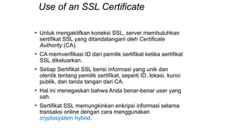 Use of an SSL Certificate
• Untuk mengaktifkan koneksi SSL, server membutuhkan
sertifikat SSL yang ditandatangani oleh Certificate
Authority (CA).
• CA memverifikasi ID dari pemilik sertifikat ketika sertifikat
SSL dikeluarkan.
• Setiap Sertifikat SSL berisi informasi yang unik dan
otentik tentang pemilik sertifikat, seperti ID, lokasi, kunci
publik, dan tanda tangan dari CA.
• Hal ini menegaskan bahwa Anda benar-benar user yang
sah.
• Sertifikat SSL memungkinkan enkripsi informasi selama
transaksi online dengan cara menggunakan
cryptosystem hybrid.
 