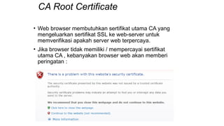 CA Root Certificate
• Web browser membutuhkan sertifikat utama CA yang
mengeluarkan sertifikat SSL ke web-server untuk
memverifikasi apakah server web terpercaya.
• Jika browser tidak memiliki / mempercayai sertifikat
utama CA , kebanyakan browser web akan memberi
peringatan :
 