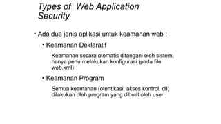 Types of Web Application
Security
• Ada dua jenis aplikasi untuk keamanan web :
• Keamanan Deklaratif
Keamanan secara otomatis ditangani oleh sistem,
hanya perlu melakukan konfigurasi (pada file
web.xml)
• Keamanan Program
Semua keamanan (otentikasi, akses kontrol, dll)
dilakukan oleh program yang dibuat oleh user.
 