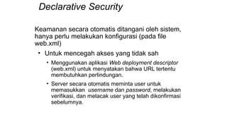 Declarative Security
Keamanan secara otomatis ditangani oleh sistem,
hanya perlu melakukan konfigurasi (pada file
web.xml)
• Untuk mencegah akses yang tidak sah
• Menggunakan aplikasi Web deployment descriptor
(web.xml) untuk menyatakan bahwa URL tertentu
membutuhkan perlindungan.
• Server secara otomatis meminta user untuk
memasukkan username dan password, melakukan
verifikasi, dan melacak user yang telah dikonfirmasi
sebelumnya.
 