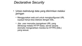 Declarative Security
• Untuk melindungi data yang dikirimkan melalui
jaringan
• Menggunakan web.xml untuk mengkonfigurasi URL
supaya hanya bisa diakses dengan SSL.
• Jika user mencoba mengakses URL yang
dilindungi melalui HTTP biasa, server secara
otomatis mengarahkan mereka ke HTTPS (SSL)
yang sesuai.
 