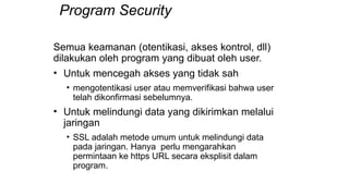 Program Security
Semua keamanan (otentikasi, akses kontrol, dll)
dilakukan oleh program yang dibuat oleh user.
• Untuk mencegah akses yang tidak sah
• mengotentikasi user atau memverifikasi bahwa user
telah dikonfirmasi sebelumnya.
• Untuk melindungi data yang dikirimkan melalui
jaringan
• SSL adalah metode umum untuk melindungi data
pada jaringan. Hanya perlu mengarahkan
permintaan ke https URL secara eksplisit dalam
program.
 