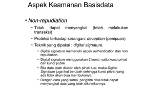 Aspek Keamanan Basisdata
• Non-repudiation
• Tidak dapat menyangkal (telah melakukan
transaksi)
• Proteksi terhadap serangan: deception (penipuan)
• Teknik yang dipakai : digital signature.
• Digital signature memenuhi aspek authentication dan non
repudiation.
• Digital signature menggunakan 2 kunci, yaitu kunci privat
dan kunci publik
• Bila data telah diubah oleh pihak luar, maka Digital
Signature juga ikut berubah sehingga kunci privat yang
ada tidak akan bisa membukanya.
• Dengan cara yang sama, pengirim data tidak dapat
menyangkal data yang telah dikirimkannya.
 