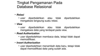 Tingkat Pengamanan Pada
Database Relasional
• Relasi
• user diperbolehkan atau tidak diperbolehkan
mengakses langsung suatu relasi.
• View
• user diperbolehkan atau tidak diperbolehkan
mengakses data yang terdapat pada view.
• Read Authorization
• user diperbolehkan membaca data, tetapi tidak dapat
memodifikasi.
• Insert Authorization
• user diperbolehkan menambah data baru, tetapi tidak
dapat memodifikasi data yang sudah ada.
 