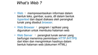 What’s Web ?
• Web  mempresentasikan informasi dalam
bentuk teks, gambar, suara, dll dalam bentuk
hypertext dan dapat diakses oleh perangkat
lunak yang disebut browser.
• Web Browser  program / aplikasi yang
digunakan untuk membuka halaman web
• Web Server  perangkat lunak server yang
berfungsi menerima permintaan HTTP /HTTPS
dari klien dan mengirimkan hasilnya dalam
bentuk halaman web (dokumen HTML)
 