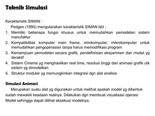 Teknik Simulasi

Karakteristik SIMAN :
   Pedgen (1990) mengutarakan karakteristik SIMAN tdd :
1. Memiliki beberapa fungsi khusus untuk memudahkan pemodelan sistem
   manufaktur
2. Kompatibilitas komputer main frame, minikomputer, mikrokomputer untuk
   memudahkan pengoperasian tanpa harus memodifikasi program
3. Kemampuan pemodelan secara grafik, pendefinisian eksperimen dan model yg
   iteraktif
4. Sistem Cinema yg menghasilkan real time, resolusi tinggi dan animasi grafik utk
   sistem yg dimodelkan
5. Struktur modular yg memungkinkan integrasi dgn alat analisis

Simulasi Animasi
   Merupakan suatu alat yg digunakan untuk melihat apakah model yg dibentuk
sudah mewakili keadaan realnya. Dilakukan dgn membuat visualisasi operasi
Model sehingga dapat dilihat eksekusi modelnya.
 
