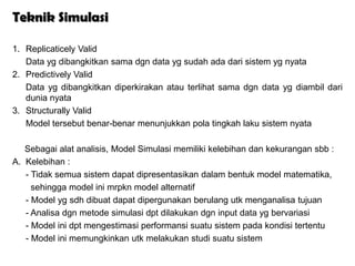 Teknik Simulasi

1. Replicaticely Valid
   Data yg dibangkitkan sama dgn data yg sudah ada dari sistem yg nyata
2. Predictively Valid
   Data yg dibangkitkan diperkirakan atau terlihat sama dgn data yg diambil dari
   dunia nyata
3. Structurally Valid
   Model tersebut benar-benar menunjukkan pola tingkah laku sistem nyata

   Sebagai alat analisis, Model Simulasi memiliki kelebihan dan kekurangan sbb :
A. Kelebihan :
   - Tidak semua sistem dapat dipresentasikan dalam bentuk model matematika,
     sehingga model ini mrpkn model alternatif
   - Model yg sdh dibuat dapat dipergunakan berulang utk menganalisa tujuan
   - Analisa dgn metode simulasi dpt dilakukan dgn input data yg bervariasi
   - Model ini dpt mengestimasi performansi suatu sistem pada kondisi tertentu
   - Model ini memungkinkan utk melakukan studi suatu sistem
 