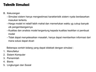 Teknik Simulasi

B. Kekurangan
   - Simulasi sistem hanya mengestimasi karakteristik sistem nyata berdasarkan
     masukan tertentu
   - Harga model ini relatif lebih mahal dan memerlukan waktu yg cukup banyak
     utk pengembangannya
   - Kualitas dan analisis model tergantung kepada kualitas keahlian si pembuat
     model
   - Tidak dapat menyelesaikan masalah, hanya dapat memberikan informasi dari
     mana solusi dapat dicari

     Beberapa contoh bidang yang dapat didekati dengan simulasi :
1.   Manufaktur
2.   Sistem Komputer
3.   Pemerintah
4.   Bisnis
5.   Lingkungan dan Sosial
 