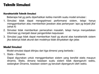Teknik Simulasi

Karakteristik Teknik Simulasi
   Beberapa hal yg perlu diperhatikan ketika memilih suatu model simulasi :
1. Simulasi tidak dapat mengoptimasi performansi sistem, tetapi hanya
   menggambarkan atau memberikan jawaban atas pertanyaan ‘apa yg terjadi jika’
   (what if)
2. Simulasi tidak memberikan pemecahan masalah, tetapi hanya menyediakan
   informasi yg menjadi dasar pengambilan keputusan
3. Simulasi juga tidak dapat memberikan hasil yg akurat atas karakteristik sistem
   jika datanya tidak akurat dan modelnya tidak dinyatakan dgn jelas


Model Simulasi
   Model simulasi dapat ditinjau dari tiga dimensi yang berbeda :
1. Statis – Dinamis
   Dapat digunakan untuk menggambarkan sistem yang bersifat statis maupun
   dinamis. Statis, dimana keadaan suatu sistem tidak dipengaruhi waktu,
   sedangkan Dinamis, keadaan sistem yg berubah dipengaruhi oleh waktu
 