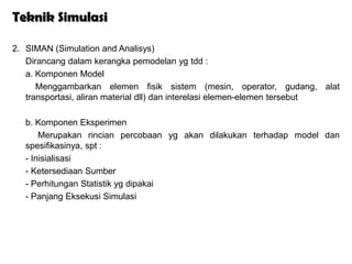 Teknik Simulasi

2. SIMAN (Simulation and Analisys)
   Dirancang dalam kerangka pemodelan yg tdd :
   a. Komponen Model
      Menggambarkan elemen fisik sistem (mesin, operator, gudang, alat
   transportasi, aliran material dll) dan interelasi elemen-elemen tersebut

   b. Komponen Eksperimen
       Merupakan rincian percobaan yg akan dilakukan terhadap model dan
   spesifikasinya, spt :
   - Inisialisasi
   - Ketersediaan Sumber
   - Perhitungan Statistik yg dipakai
   - Panjang Eksekusi Simulasi
 