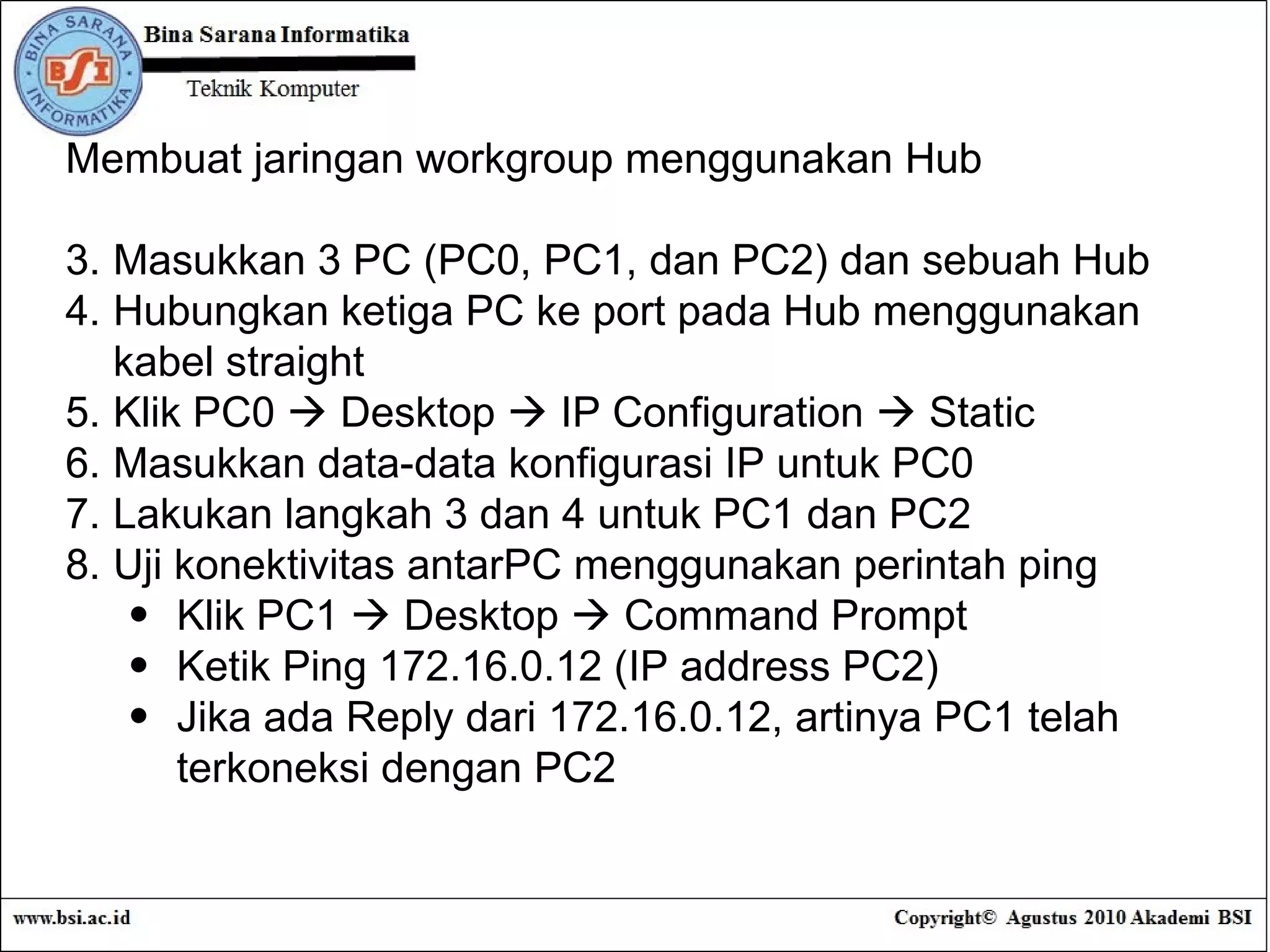 Membuat jaringan workgroup menggunakan Hub Masukkan 3 PC (PC0, PC1, dan PC2) dan sebuah Hub Hubungkan ketiga PC ke port pada Hub menggunakan kabel straight Klik PC0    Desktop    IP Configuration    Static Masukkan data-data konfigurasi IP untuk PC0 Lakukan langkah 3 dan 4 untuk PC1 dan PC2 Uji konektivitas antarPC menggunakan perintah ping Klik PC1    Desktop    Command Prompt Ketik Ping 172.16.0.12 (IP address PC2) Jika ada Reply dari 172.16.0.12, artinya PC1 telah terkoneksi dengan PC2 