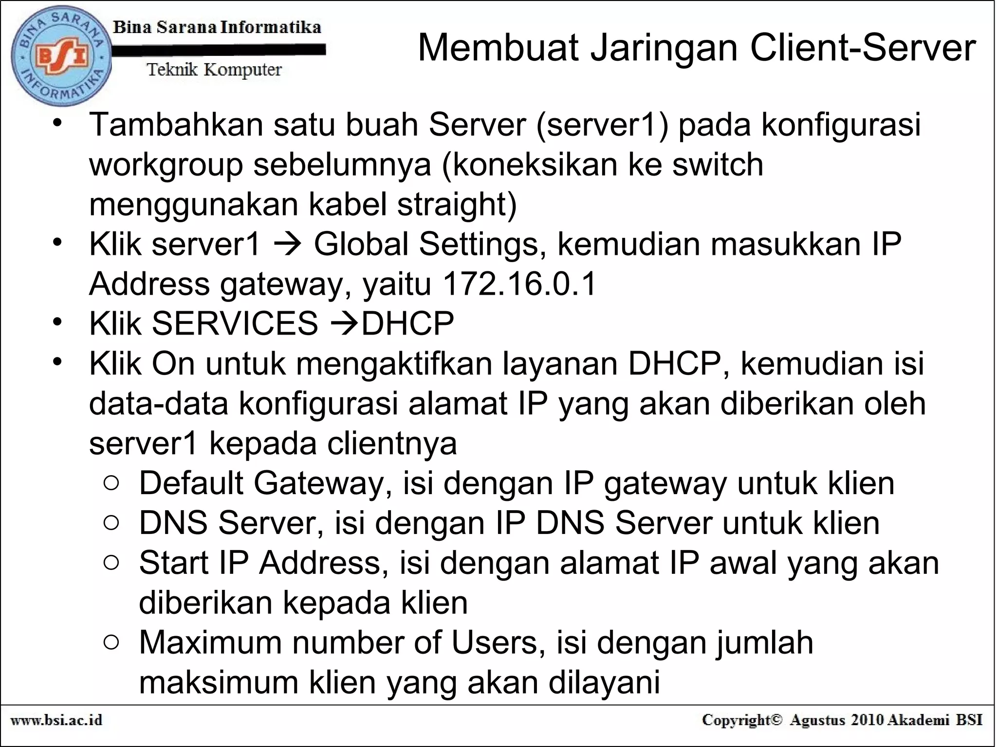 Tambahkan satu buah Server (server1) pada konfigurasi workgroup sebelumnya (koneksikan ke switch menggunakan kabel straight) Klik server1    Global Settings, kemudian masukkan IP Address gateway, yaitu 172.16.0.1 Klik SERVICES   DHCP Klik On untuk mengaktifkan layanan DHCP, kemudian isi data-data konfigurasi alamat IP yang akan diberikan oleh server1 kepada clientnya Default Gateway, isi dengan IP gateway untuk klien DNS Server, isi dengan IP DNS Server untuk klien Start IP Address, isi dengan alamat IP awal yang akan diberikan kepada klien Maximum number of Users, isi dengan jumlah maksimum klien yang akan dilayani Membuat Jaringan Client-Server 