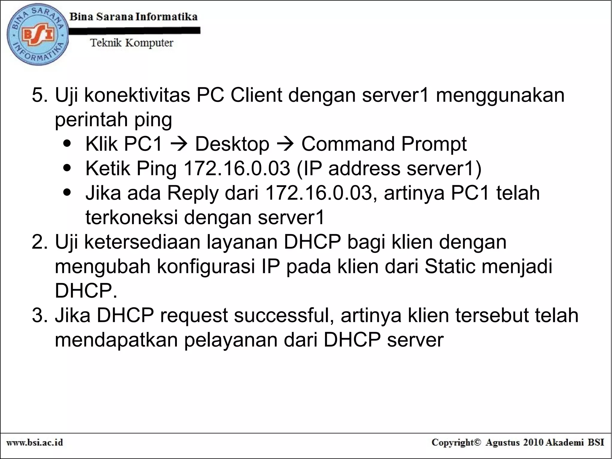 5. Uji konektivitas PC Client dengan server1 menggunakan perintah ping Klik PC1    Desktop    Command Prompt Ketik Ping 172.16.0.03 (IP address server1) Jika ada Reply dari 172.16.0.03, artinya PC1 telah terkoneksi dengan server1 Uji ketersediaan layanan DHCP bagi klien dengan mengubah konfigurasi IP pada klien dari Static menjadi DHCP. Jika DHCP request successful, artinya klien tersebut telah mendapatkan pelayanan dari DHCP server 
