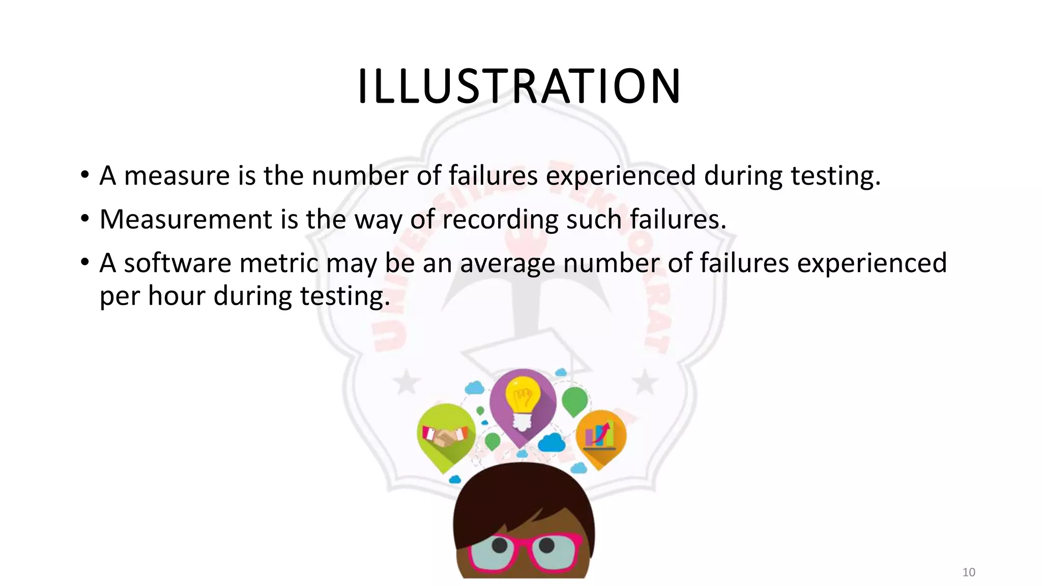 10
ILLUSTRATION
• A measure is the number of failures experienced during testing.
• Measurement is the way of recording such failures.
• A software metric may be an average number of failures experienced
per hour during testing.
 