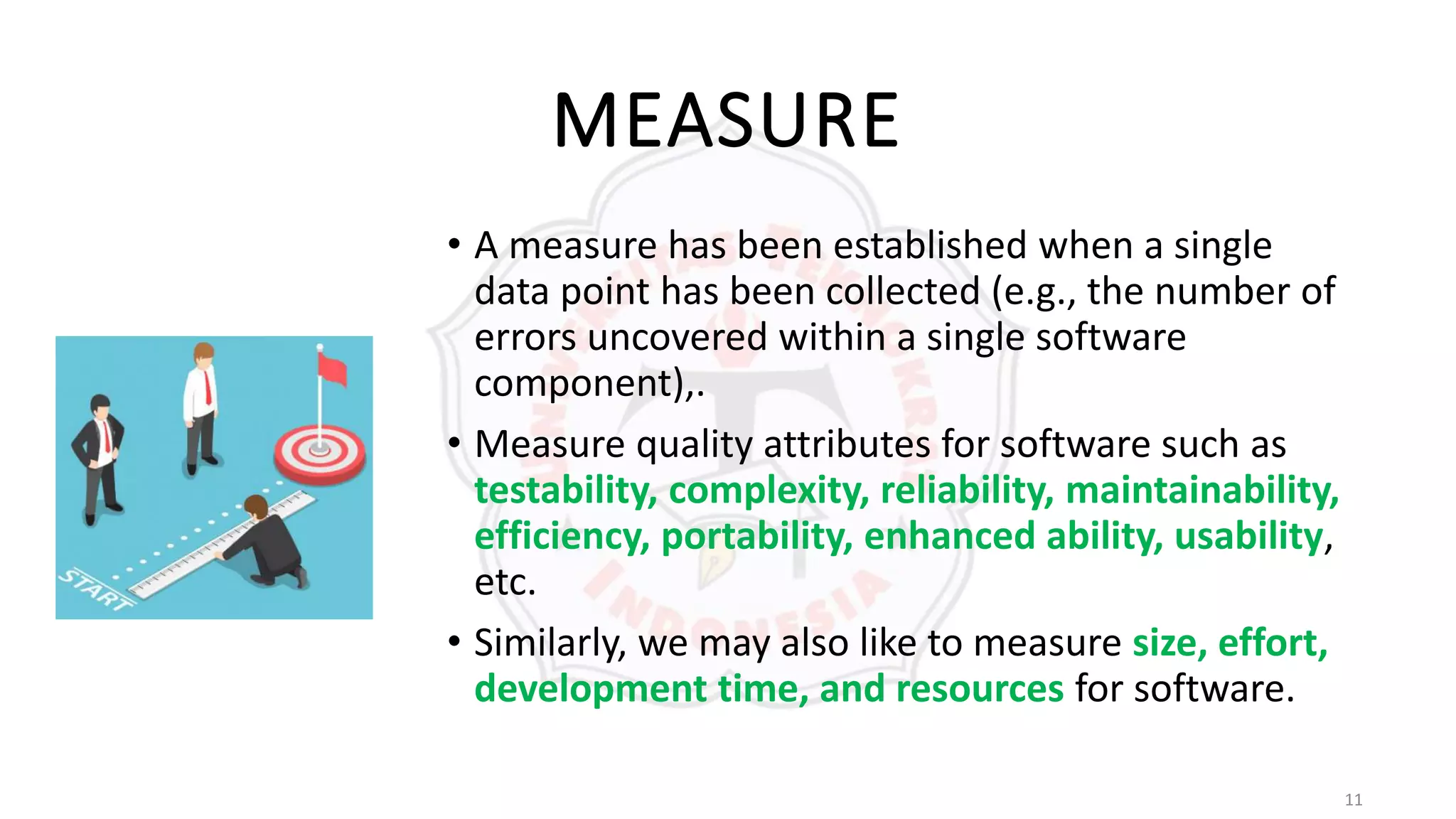 11
MEASURE
• A measure has been established when a single
data point has been collected (e.g., the number of
errors uncovered within a single software
component),.
• Measure quality attributes for software such as
testability, complexity, reliability, maintainability,
efficiency, portability, enhanced ability, usability,
etc.
• Similarly, we may also like to measure size, effort,
development time, and resources for software.
 