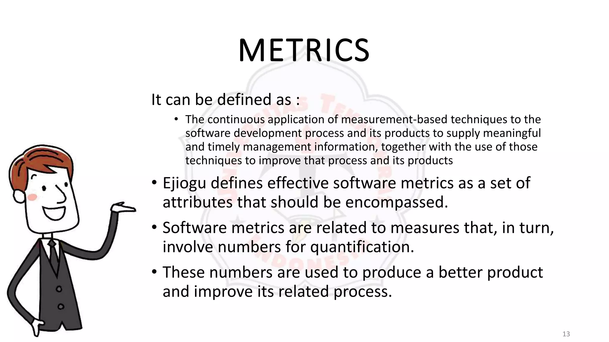 13
METRICS
It can be defined as :
• The continuous application of measurement-based techniques to the
software development process and its products to supply meaningful
and timely management information, together with the use of those
techniques to improve that process and its products
• Ejiogu defines effective software metrics as a set of
attributes that should be encompassed.
• Software metrics are related to measures that, in turn,
involve numbers for quantification.
• These numbers are used to produce a better product
and improve its related process.
 