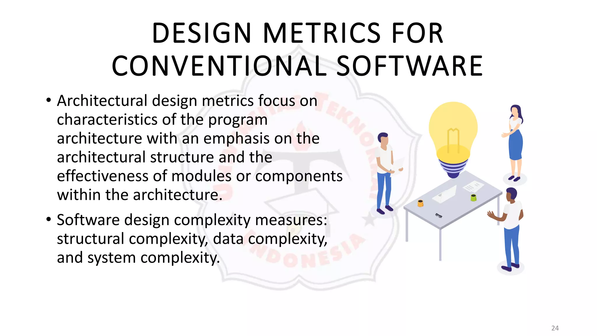 24
DESIGN METRICS FOR
CONVENTIONAL SOFTWARE
• Architectural design metrics focus on
characteristics of the program
architecture with an emphasis on the
architectural structure and the
effectiveness of modules or components
within the architecture.
• Software design complexity measures:
structural complexity, data complexity,
and system complexity.
 