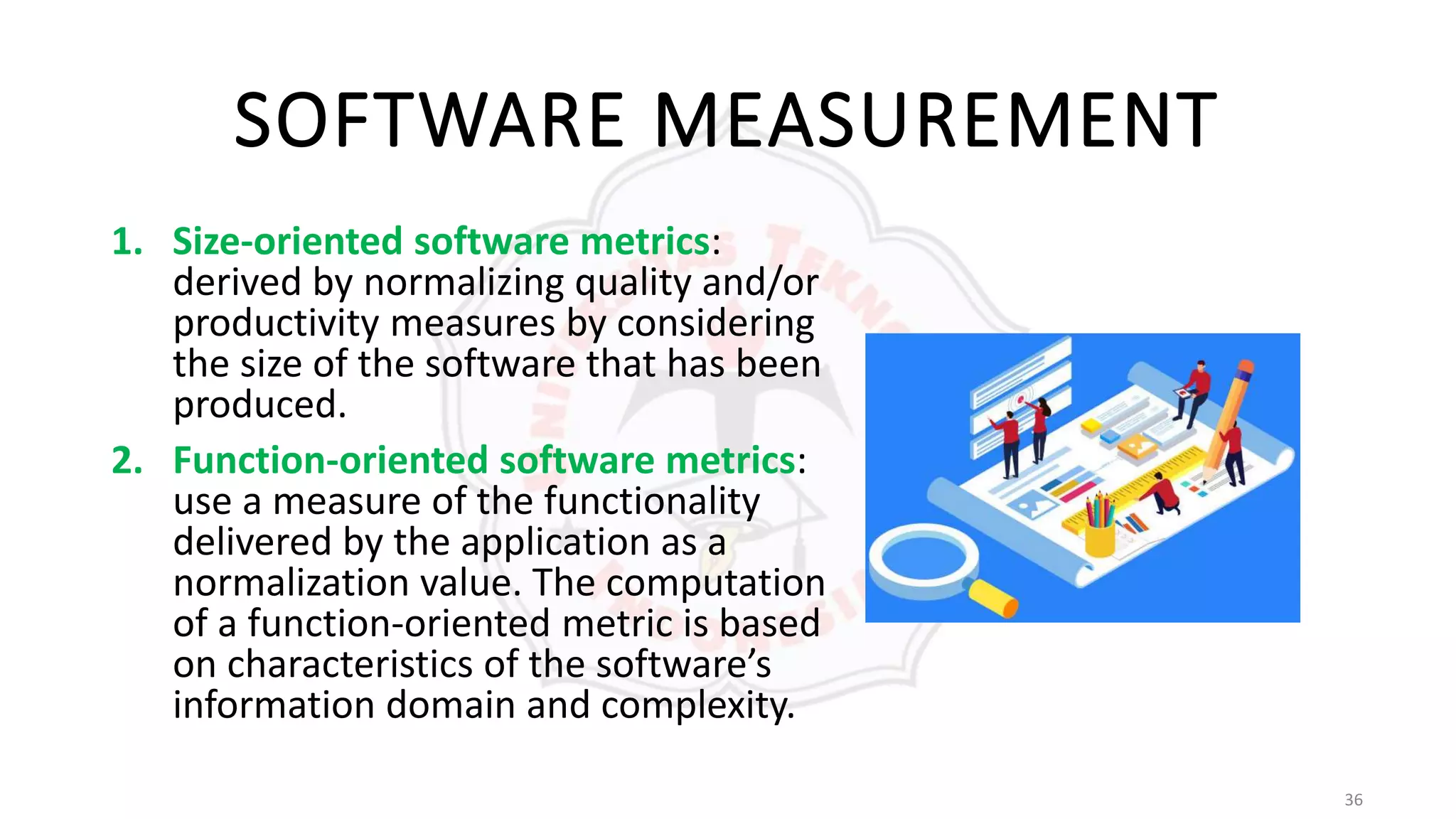 36
SOFTWARE MEASUREMENT
1. Size-oriented software metrics:
derived by normalizing quality and/or
productivity measures by considering
the size of the software that has been
produced.
2. Function-oriented software metrics:
use a measure of the functionality
delivered by the application as a
normalization value. The computation
of a function-oriented metric is based
on characteristics of the software’s
information domain and complexity.
 