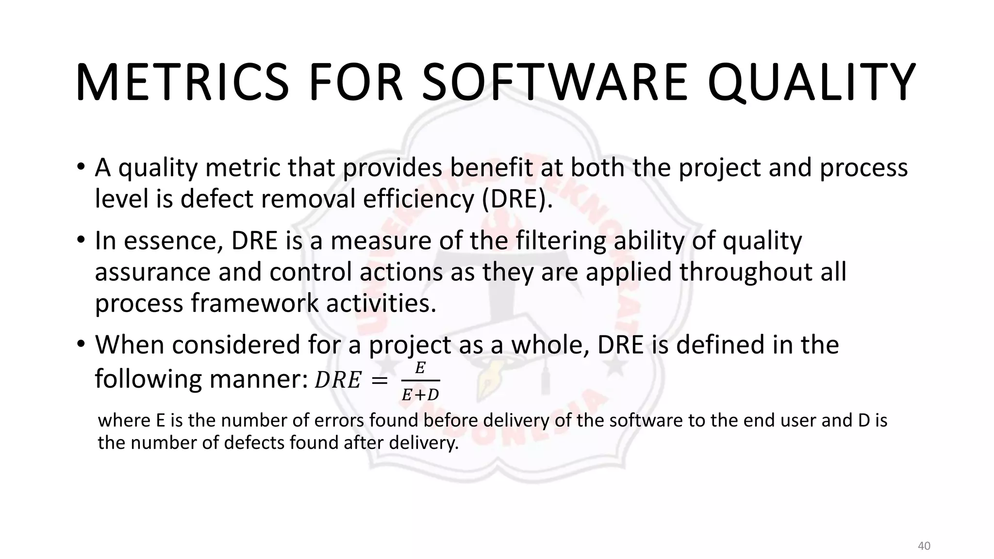 40
METRICS FOR SOFTWARE QUALITY
• A quality metric that provides benefit at both the project and process
level is defect removal efficiency (DRE).
• In essence, DRE is a measure of the filtering ability of quality
assurance and control actions as they are applied throughout all
process framework activities.
• When considered for a project as a whole, DRE is defined in the
following manner: 𝐷𝑅𝐸 =
𝐸
𝐸+𝐷
where E is the number of errors found before delivery of the software to the end user and D is
the number of defects found after delivery.
 