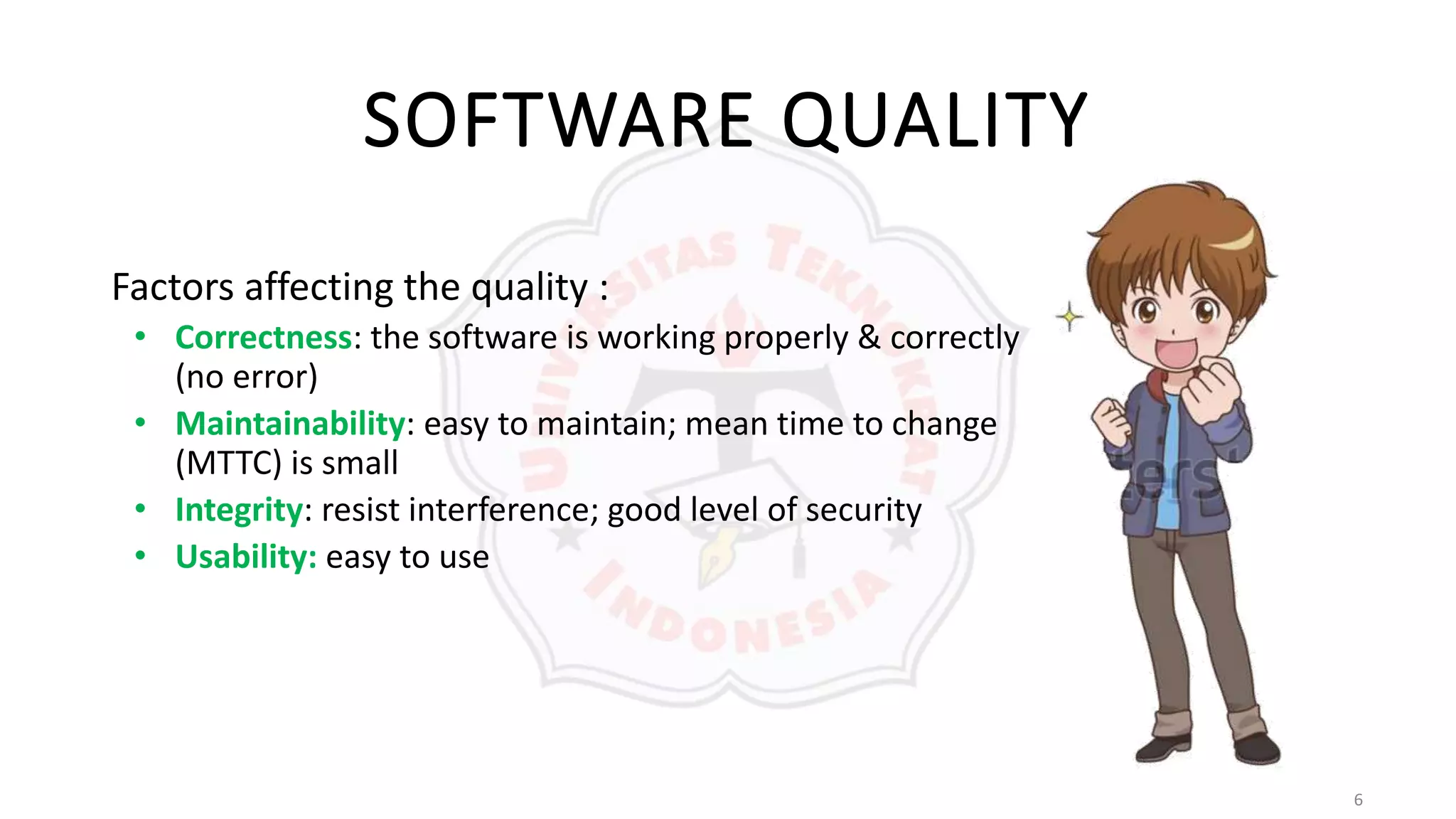 6
SOFTWARE QUALITY
Factors affecting the quality :
• Correctness: the software is working properly & correctly
(no error)
• Maintainability: easy to maintain; mean time to change
(MTTC) is small
• Integrity: resist interference; good level of security
• Usability: easy to use
 