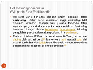 Sekilas mengenai enzim
(Wikipedia Free Enciklopedia).
 Hal-ihwal yang berkaitan dengan enzim dipelajari dalam
enzimologi. Dalam dunia pendidikan tinggi, enzimologi tidak
dipelajari tersendiri sebagai satu jurusan tersendiri tetapi
sejumlah program studi memberikan mata kuliah ini. Enzimologi
terutama dipelajari dalam kedokteran, ilmu pangan, teknologi
pengolahan pangan, dan cabang-cabang ilmu pertanian.
 Pada akhir tahun 1700-an dan awal tahun 1800-an, pencernaan
daging oleh sekresi perut[3] dan konversi pati menjadi gula oleh
ekstrak tumbuhan dan ludah telah diketahui. Namun, mekanisme
bagaimana hal ini terjadi belum diidentifikasi.[4]
10
 