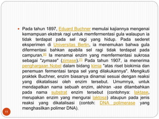  Pada tahun 1897, Eduard Buchner memulai kajiannya mengenai
kemampuan ekstrak ragi untuk memfermentasi gula walaupun ia
tidak terdapat pada sel ragi yang hidup. Pada sederet
eksperimen di Universitas Berlin, ia menemukan bahwa gula
difermentasi bahkan apabila sel ragi tidak terdapat pada
campuran.[6] Ia menamai enzim yang memfermentasi sukrosa
sebagai "zymase" (zimase).[7] Pada tahun 1907, ia menerima
penghargaan Nobel dalam bidang kimia "atas riset biokimia dan
penemuan fermentasi tanpa sel yang dilakukannya". Mengikuti
praktek Buchner, enzim biasanya dinamai sesuai dengan reaksi
yang dikatalisasi oleh enzim tersebut. Umumnya, untuk
mendapatkan nama sebuah enzim, akhiran -ase ditambahkan
pada nama substrat enzim tersebut (contohnya: laktase,
merupakan enzim yang mengurai laktosa) ataupun pada jenis
reaksi yang dikatalisasi (contoh: DNA polimerase yang
menghasilkan polimer DNA).
11
 