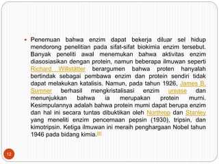  Penemuan bahwa enzim dapat bekerja diluar sel hidup
mendorong penelitian pada sifat-sifat biokimia enzim tersebut.
Banyak peneliti awal menemukan bahwa aktivitas enzim
diasosiasikan dengan protein, namun beberapa ilmuwan seperti
Richard Willstätter berargumen bahwa proten hanyalah
bertindak sebagai pembawa enzim dan protein sendiri tidak
dapat melakukan katalisis. Namun, pada tahun 1926, James B.
Sumner berhasil mengkristalisasi enzim urease dan
menunjukkan bahwa ia merupakan protein murni.
Kesimpulannya adalah bahwa protein murni dapat berupa enzim
dan hal ini secara tuntas dibuktikan oleh Northrop dan Stanley
yang meneliti enzim pencernaan pepsin (1930), tripsin, dan
kimotripsin. Ketiga ilmuwan ini meraih penghargaan Nobel tahun
1946 pada bidang kimia.[8]
12
 