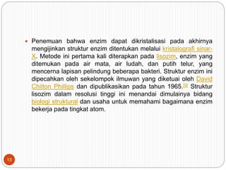  Penemuan bahwa enzim dapat dikristalisasi pada akhirnya
mengijinkan struktur enzim ditentukan melalui kristalografi sinar-
X. Metode ini pertama kali diterapkan pada lisozim, enzim yang
ditemukan pada air mata, air ludah, dan putih telur, yang
mencerna lapisan pelindung beberapa bakteri. Struktur enzim ini
dipecahkan oleh sekelompok ilmuwan yang diketuai oleh David
Chilton Phillips dan dipublikasikan pada tahun 1965.[9] Struktur
lisozim dalam resolusi tinggi ini menandai dimulainya bidang
biologi struktural dan usaha untuk memahami bagaimana enzim
bekerja pada tingkat atom.
13
 