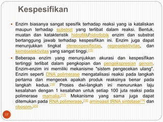 Kespesifikan
 Enzim biasanya sangat spesifik terhadap reaksi yang ia kataliskan
maupun terhadap substrat yang terlibat dalam reaksi. Bentuk,
muatan dan katakteristik hidrofilik/hidrofobik enzim dan substrat
bertanggung jawab terhadap kespesifikan ini. Enzim juga dapat
menunjukkan tingkat stereospesifisitas, regioselektivitas, dan
kemoselektivitas yang sangat tinggi.[15]
 Beberapa enzim yang menunjukkan akurasi dan kespesifikan
tertinggi terlibat dalam pengkopian dan pengekspresian genom.
Enzim-enzim ini memiliki mekanisme "sistem pengecekan ulang".
Enzim seperti DNA polimerase mengatalisasi reaksi pada langkah
pertama dan mengecek apakah produk reaksinya benar pada
langkah kedua.[16] Proses dwi-langkah ini menurunkan laju
kesalahan dengan 1 kesalahan untuk setiap 100 juta reaksi pada
polimerase mamalia.[17] Mekanisme yang sama juga dapat
ditemukan pada RNA polimerase,[18] aminoasil tRNA sintetase[19] dan
ribosom.[20]
17
 