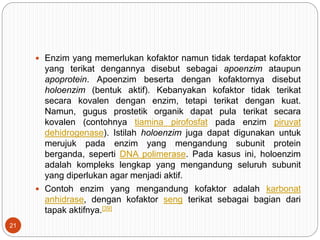  Enzim yang memerlukan kofaktor namun tidak terdapat kofaktor
yang terikat dengannya disebut sebagai apoenzim ataupun
apoprotein. Apoenzim beserta dengan kofaktornya disebut
holoenzim (bentuk aktif). Kebanyakan kofaktor tidak terikat
secara kovalen dengan enzim, tetapi terikat dengan kuat.
Namun, gugus prostetik organik dapat pula terikat secara
kovalen (contohnya tiamina pirofosfat pada enzim piruvat
dehidrogenase). Istilah holoenzim juga dapat digunakan untuk
merujuk pada enzim yang mengandung subunit protein
berganda, seperti DNA polimerase. Pada kasus ini, holoenzim
adalah kompleks lengkap yang mengandung seluruh subunit
yang diperlukan agar menjadi aktif.
 Contoh enzim yang mengandung kofaktor adalah karbonat
anhidrase, dengan kofaktor seng terikat sebagai bagian dari
tapak aktifnya.[39]
21
 