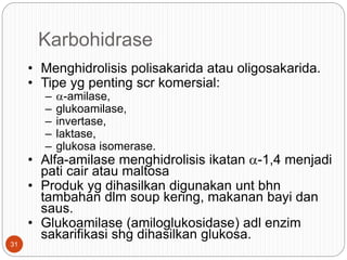 Karbohidrase
• Menghidrolisis polisakarida atau oligosakarida.
• Tipe yg penting scr komersial:
– a-amilase,
– glukoamilase,
– invertase,
– laktase,
– glukosa isomerase.
• Alfa-amilase menghidrolisis ikatan a-1,4 menjadi
pati cair atau maltosa
• Produk yg dihasilkan digunakan unt bhn
tambahan dlm soup kering, makanan bayi dan
saus.
• Glukoamilase (amiloglukosidase) adl enzim
sakarifikasi shg dihasilkan glukosa.
31
 