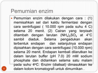 Pemurnian enzim
 Pemurnian enzim dilakukan dengan cara : (1)
memisahkan sel dari kaldu fermentasi dengan
cara sentrifugasi ( 10.000 rpm pada suhu 4 C)
selama 20 menit. (2) Cairan yang terpisah
ditambah dengan larutan (NH4)2SO4 at 4°C
sambil diaduk. Selama pengadukan akan
terbentuk endapan dan selanjutnya endapan
dipisahkan dengan cara sentrifugasi (10.000 rpm)
selama 20 menit. Endapan kembali dilarutkan ke
dalam larutan buffer (pH 7.0) 20 mM sodium
phosphate dan didiamkan selama satu malam
pada suhu 4oC. Enzim (dialisat) dimasukkan ke
dalam kolom kromatografi untuk dimurnikan .
4
 