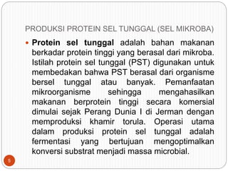 PRODUKSI PROTEIN SEL TUNGGAL (SEL MIKROBA)
 Protein sel tunggal adalah bahan makanan
berkadar protein tinggi yang berasal dari mikroba.
Istilah protein sel tunggal (PST) digunakan untuk
membedakan bahwa PST berasal dari organisme
bersel tunggal atau banyak. Pemanfaatan
mikroorganisme sehingga mengahasilkan
makanan berprotein tinggi secara komersial
dimulai sejak Perang Dunia I di Jerman dengan
memproduksi khamir torula. Operasi utama
dalam produksi protein sel tunggal adalah
fermentasi yang bertujuan mengoptimalkan
konversi substrat menjadi massa microbial.
5
 