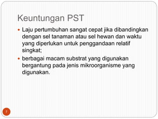 Keuntungan PST
 Laju pertumbuhan sangat cepat jika dibandingkan
dengan sel tanaman atau sel hewan dan waktu
yang diperlukan untuk penggandaan relatif
singkat;
 berbagai macam substrat yang digunakan
bergantung pada jenis mikroorganisme yang
digunakan.
7
 