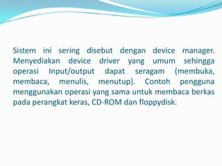 Sistem ini sering disebut dengan device manager.
Menyediakan device driver yang umum sehingga
operasi Input/output dapat seragam (membuka,
membaca, menulis, menutup). Contoh pengguna
menggunakan operasi yang sama untuk membaca berkas
pada perangkat keras, CD-ROM dan floppydisk.
 