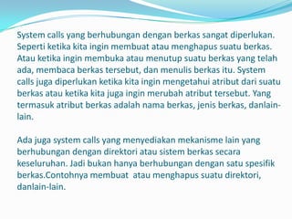 System calls yang berhubungan dengan berkas sangat diperlukan.
Seperti ketika kita ingin membuat atau menghapus suatu berkas.
Atau ketika ingin membuka atau menutup suatu berkas yang telah
ada, membaca berkas tersebut, dan menulis berkas itu. System
calls juga diperlukan ketika kita ingin mengetahui atribut dari suatu
berkas atau ketika kita juga ingin merubah atribut tersebut. Yang
termasuk atribut berkas adalah nama berkas, jenis berkas, danlain-
lain.

Ada juga system calls yang menyediakan mekanisme lain yang
berhubungan dengan direktori atau sistem berkas secara
keseluruhan. Jadi bukan hanya berhubungan dengan satu spesifik
berkas.Contohnya membuat atau menghapus suatu direktori,
danlain-lain.
 