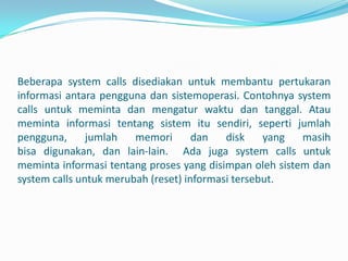 Beberapa system calls disediakan untuk membantu pertukaran
informasi antara pengguna dan sistemoperasi. Contohnya system
calls untuk meminta dan mengatur waktu dan tanggal. Atau
meminta informasi tentang sistem itu sendiri, seperti jumlah
pengguna,      jumlah   memori       dan   disk    yang  masih
bisa digunakan, dan lain-lain. Ada juga system calls untuk
meminta informasi tentang proses yang disimpan oleh sistem dan
system calls untuk merubah (reset) informasi tersebut.
 