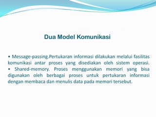Dua Model Komunikasi


• Message-passing.Pertukaran informasi dilakukan melalui fasilitas
komunikasi antar proses yang disediakan oleh sistem operasi.
• Shared-memory. Proses menggunakan memori yang bisa
digunakan oleh berbagai proses untuk pertukaran informasi
dengan membaca dan menulis data pada memori tersebut.
 
