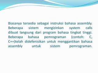 Biasanya tersedia sebagai instruksi bahasa assembly.
Beberapa sistem mengizinkan system calls
dibuat langsung dari program bahasa tingkat tinggi.
Beberapa bahasa pemrograman (contoh: C,
C++)telah didefenisikan untuk menggantikan bahasa
assembly      untuk       sistem      pemrograman.
 