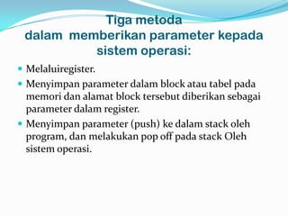 Tiga metoda
 dalam memberikan parameter kepada
          sistem operasi:
 Melaluiregister.
 Menyimpan parameter dalam block atau tabel pada
  memori dan alamat block tersebut diberikan sebagai
  parameter dalam register.
 Menyimpan parameter (push) ke dalam stack oleh
  program, dan melakukan pop off pada stack Oleh
  sistem operasi.
 