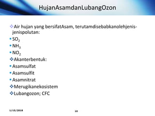 HujanAsamdanLubangOzon
Air hujan yang bersifatAsam, terutamdisebabkanolehjenis-
jenispolutan:
SO2
NH3
NO2
Akanterbentuk:
Asamsulfat
Asamsulfit
Asamnitrat
Merugikanekosistem
Lubangozon; CFC
1/15/2018 10
 