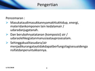 Pengertian
Pencemaran :
 Masukataudimasukkannyamakhlukhidup, energi,
materidankomponen lain kedalamair /
udaradanjugatanah.
 Dan berubahnyatatanan (komposisi) air /
udaraolehkegiatanmanusiaatauprosesalam.
 Sehinggakualitasudara/air
menjadikurangatautidakdapatberfungsilagisesuaidenga
nsifatdanperuntukkannya.
1/15/2018 3
 