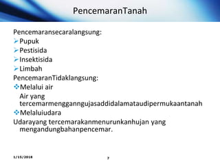 PencemaranTanah
Pencemaransecaralangsung:
Pupuk
Pestisida
Insektisida
Limbah
PencemaranTidaklangsung:
Melalui air
Air yang
tercemarmengganngujasaddidalamataudipermukaantanah
Melaluiudara
Udarayang tercemarakanmenurunkanhujan yang
mengandungbahanpencemar.
1/15/2018 7
 