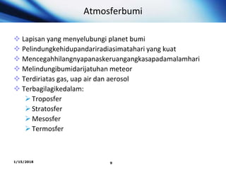 Atmosferbumi
 Lapisan yang menyelubungi planet bumi
 Pelindungkehidupandariradiasimatahari yang kuat
 Mencegahhilangnyapanaskeruangangkasapadamalamhari
 Melindungibumidarijatuhan meteor
 Terdiriatas gas, uap air dan aerosol
 Terbagilagikedalam:
Troposfer
Stratosfer
Mesosfer
Termosfer
1/15/2018 9
 