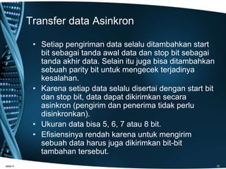 Transfer data Asinkron
• Setiap pengiriman data selalu ditambahkan start
bit sebagai tanda awal data dan stop bit sebagai
tanda akhir data. Selain itu juga bisa ditambahkan
sebuah parity bit untuk mengecek terjadinya
kesalahan.
• Karena setiap data selalu disertai dengan start bit
dan stop bit, data dapat dikirimkan secara
asinkron (pengirim dan penerima tidak perlu
disinkronkan).
• Ukuran data bisa 5, 6, 7 atau 8 bit.
• Efisiensinya rendah karena untuk mengirim
sebuah data harus juga dikirimkan bit-bit
tambahan tersebut.
slide 4 10
 