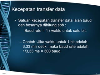 Kecepatan transfer data
• Satuan kecepatan transfer data ialah baud
dan besarnya dihitung sbb :
Baud rate = 1 / waktu untuk satu bit.
– Contoh :Jika waktu untuk 1 bit adalah
3,33 mili detik, maka baud rate adalah
1/3,33 ms = 300 baud.
slide 4 12
 