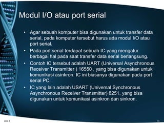 Modul I/O atau port serial
• Agar sebuah komputer bisa digunakan untuk transfer data
serial, pada komputer tersebut harus ada modul I/O atau
port serial.
• Pada port serial terdapat sebuah IC yang mengatur
berbagai hal pada saat transfer data serial berlangsung.
• Contoh IC tersebut adalah UART (Universal Asynchronous
Receiver Transmitter ) 16550 , yang bisa digunakan untuk
komunikasi asinkron. IC ini biasanya digunakan pada port
serial PC.
• IC yang lain adalah USART (Universal Synchronous
Asynchronous Receiver Transmitter) 8251, yang bisa
digunakan untuk komunikasi asinkron dan sinkron.
slide 4 13
 
